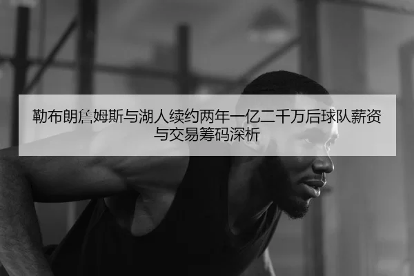勒布朗詹姆斯与湖人续约两年一亿二千万后球队薪资与交易筹码深析
