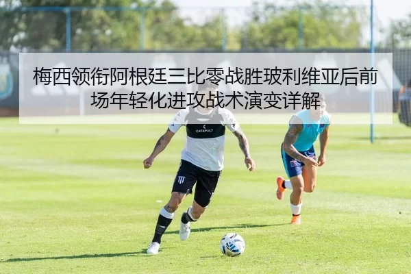 梅西领衔阿根廷三比零战胜玻利维亚后前场年轻化进攻战术演变详解