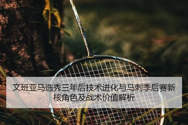文班亚马选秀三年后技术进化与马刺季后赛新核角色及战术价值解析
