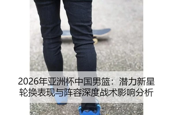 2026年亚洲杯中国男篮：潜力新星轮换表现与阵容深度战术影响分析