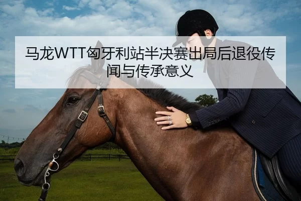 马龙WTT匈牙利站半决赛出局后退役传闻与传承意义